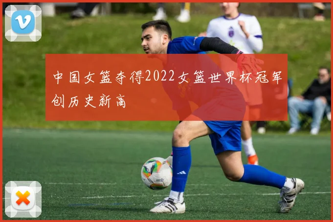 中国女篮夺得2022女篮世界杯冠军创历史新高