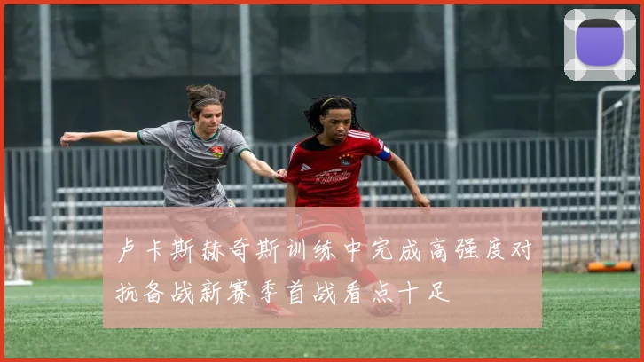 卢卡斯赫奇斯训练中完成高强度对抗备战新赛季首战看点十足