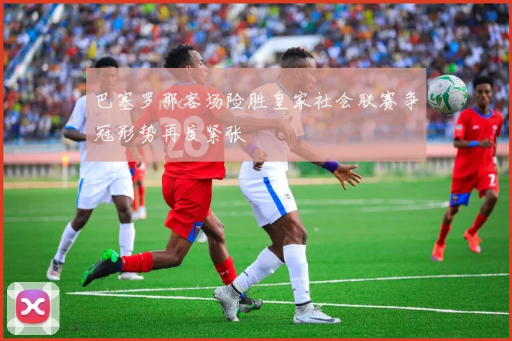 巴塞罗那客场险胜皇家社会联赛争冠形势再度紧张