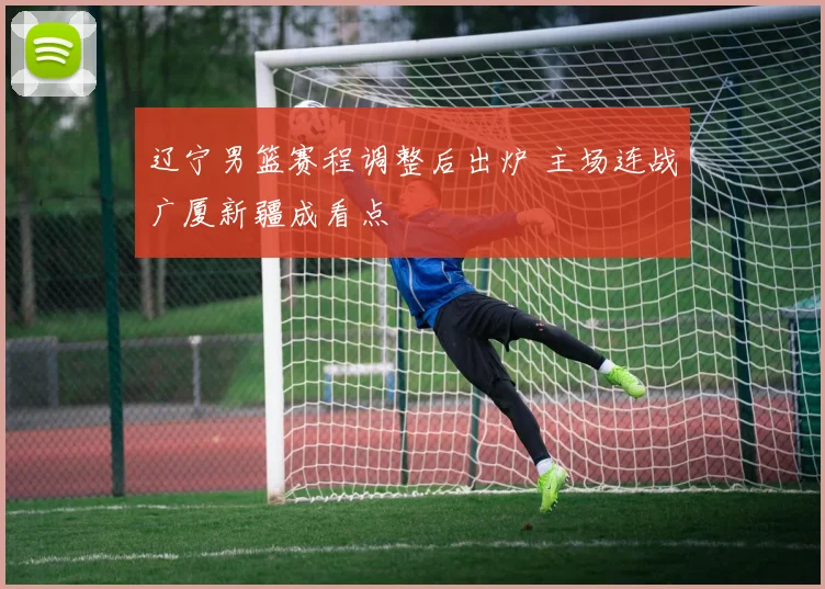 辽宁男篮赛程调整后出炉 主场连战广厦新疆成看点