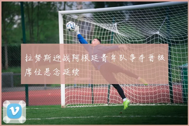 拉努斯迎战阿根廷青年队争夺晋级席位悬念延续