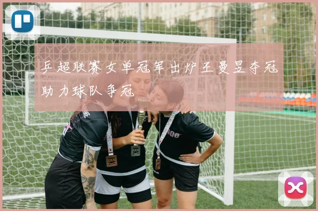乒超联赛女单冠军出炉王曼昱夺冠助力球队争冠