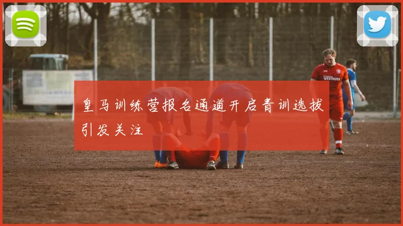 皇马训练营报名通道开启青训选拔引发关注