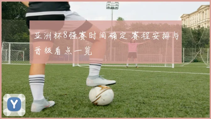 亚洲杯8强赛时间确定 赛程安排与晋级看点一览