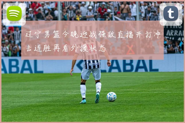 辽宁男篮今晚迎战强敌直播开打冲击连胜再看外援状态